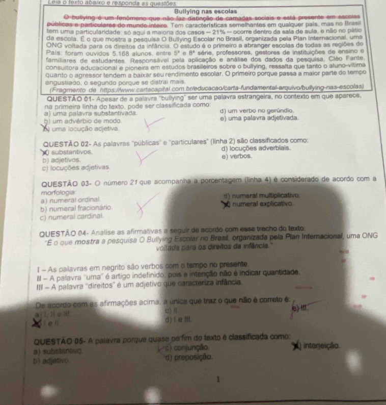 Lera o texto abaixo e responda as questões
Bullying nas escolas
O bullying é um fenômeno que não faz distinção de camadas sociais e está presente em escoias
públicas e particulares do mundo inteire. Tem características semelhantes em qualquer país, mas no Brasil
tem uma particularidade: só aqui a maioria dos casos - 21% - ocorre dentro da sala de aula, e não no pátio
da escola. É o que mostra a pesquisa O Bullying Escolar no Brasil, organizada pela Plan Internacional, uma
ONG voltada para os direitos da infância. O estudo é o primeiro a abranger escolas de todas as regiões de
Pais: foram ouvidos 5.168 alunos, entre 5° e 8° série, professores, gestores de instituições de ensino e
familiares de estudantes. Responsávei pela aplicação e análise dos dados da pesquisa. Cléo Fante.
consultora educacional e pioneira em estudos brasileiros sobre o bullying, ressalta que tanto o aluno-vitima
quanto o agressor tendem a baixar seu rendimento escolar. O primeiro porque passa a maior parte do tempo
angustiado, o segundo porque se distrai mais.
(Fragmento de https://www.cartacapital.com.br/educacao/carta-fundamental-arquivo/bullying-nas-escolas)
QUESTÃO 01- Apesar de a palavra "bullying" ser uma palavra estrangeira, no contexto em que aparece.
na primeira linha do texto, pode ser classificada como:
a) uma palavra substantivada. d) um verbo no gerúndio.
b) um advérbio de modo. e) uma palavra adjetivada.
o) uma locução adjetiva
QUESTÃO 02- As palavras "públicas" e "particulares" (linha 2) são classificados como:
substantivos. d) locuções adverbiais.
b) adjetivos. e) verbos.
c) locuções adjetivas.
QUESTÃO 03- O número 21 que acompanha a porcentagem (linha 4) é considerado de acordo com a
morfologia
a) numeral ordinal d) numeral multiplicativo
b) numeral fracionário. numeral explicativo
c) numeral cardinal.
QUESTÃO 04- Analise as afirmativas a seguir de acordo com esse trecho do texto:
*E o que mostra a pesquisa O Bullying Escolar no Brasil, organizada pela Plan Internacional, uma ONG
voltada para os direitos da infância.'
I - As palavras em negrito são verbos com o tempo no presente.
II - A palavra ''uma' é artigo indefinido, pois a intenção não é indicar quantidade,
III - A palavra 'direitos' é um adjetivo que caracteriza infância.
De acordo com as afirmações acima, a única que traz o que não é correto é:
a) l, I∈Ⅲ c) / e) It1
t e ll d) Ie Ⅲll.
QUESTAO 05- A palavra porque quase po fim do texto é classificada como:
a) substantivo c) conjunção  interjeição.
b) adjetivo. d) preposição.