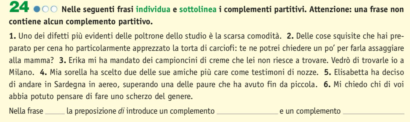 Nelle seguenti frasi individua e sottolinea i complementi partitivi. Attenzione: una frase non 
contiene alcun complemento partitivo. 
1. Uno dei difetti più evidenti delle poltrone dello studio è la scarsa comodità. 2. Delle cose squisite che hai pre- 
parato per cena ho particolarmente apprezzato la torta di carciofi: te ne potrei chiedere un po’ per farla assaggiare 
alla mamma? 3. Erika mi ha mandato dei campioncini di creme che lei non riesce a trovare. Vedrò di trovarle io a 
Milano. 4. Mia sorella ha scelto due delle sue amiche più care come testimoni di nozze. 5. Elisabetta ha deciso 
di andare in Sardegna in aereo, superando una delle paure che ha avuto fin da piccola. 6. Mi chiedo chi di voi 
abbia potuto pensare di fare uno scherzo del genere. 
Nella frase_ la preposizione di introduce un complemento _e un complemento_