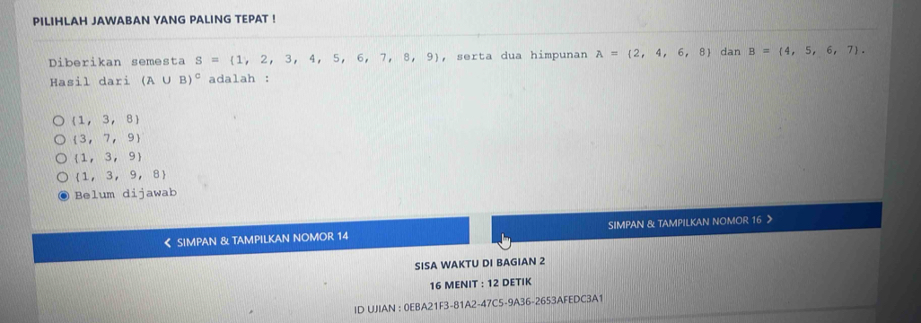 PILIHLAH JAWABAN YANG PALING TEPAT !
Diberikan semesta S= 1,2,3,4,5,6,7,8,9 , serta dua himpunan A= 2,4,6,8 dan B= 4,5,6,7. 
Hasil dari (A∪ B)^c adalah :
(1,3,8)
 3,7,9
 1,3,9
 1,3,9,8
Belum dijawab
《 SIMPAN & TAMPILKAN NOMOR 14 SIMPAN & TAMPILKAN NOMOR 16
SISA WAKTU DI BAGIAN 2
16 MENIT : 12 DETIK
ID UJIAN : 0EBA21F3-81A2-47C5-9A36-2653AFEDC3A1