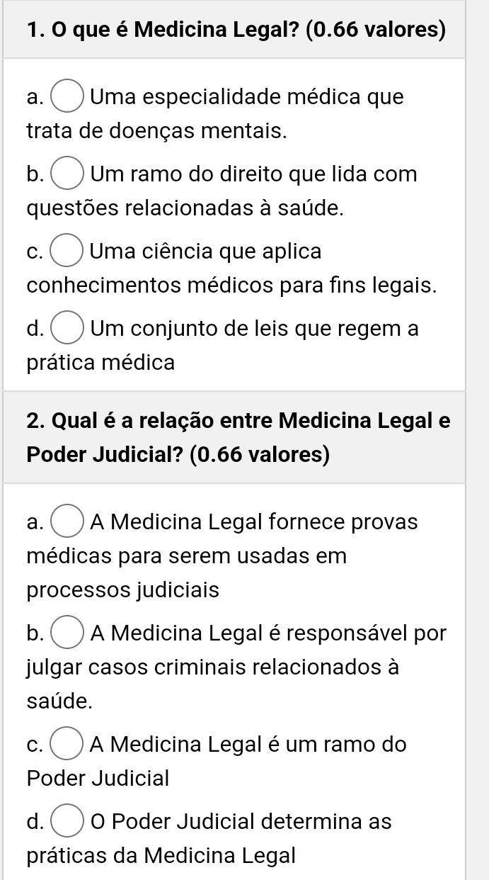 que é Medicina Legal? (0.66 valores)
a. Uma especialidade médica que
trata de doenças mentais.
b. Um ramo do direito que lida com
questões relacionadas à saúde.
C. Uma ciência que aplica
conhecimentos médicos para fins legais.
d. Um conjunto de leis que regem a
prática médica
2. Qual é a relação entre Medicina Legal e
Poder Judicial? (0.66 valores)
a. A Medicina Legal fornece provas
médicas para serem usadas em
processos judiciais
b. A Medicina Legal é responsável por
julgar casos criminais relacionados à
saúde.
C. A Medicina Legal é um ramo do
Poder Judicial
d. O Poder Judicial determina as
práticas da Medicina Legal