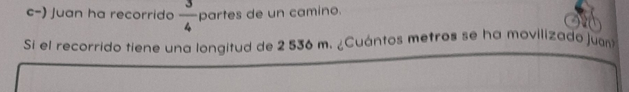  3/4 
c-) Juan ha recorrido partes de un camino. 
Si el recorrido tiene una longitud de 2 536 m. ¿Cuántos metros se ha movilizado juan