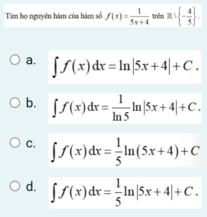 Tìm họ nguyên hàm của hàm số f(x)= 1/5x+4  trên R| - 4/5 .
a. ∈t f(x)dx=ln |5x+4|+C.
b. ∈t f(x)dx= 1/ln 5 ln |5x+4|+C.
C. ∈t f(x)dx= 1/5 ln (5x+4)+C
d. ∈t f(x)dx= 1/5 ln |5x+4|+C.