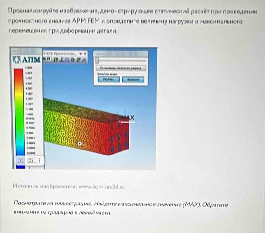 Πρоанализируйτе изображение, демонстрируюошее статический расчеτ πри лроведении 
прочностного анализа АРМ FΕМ и определите величину нагрузки и максимального 
леремешения при деформации деτали. 
Источник изображения: www.kотраs3d.su 
Πосмоτриτе на иллюосτрациюо. Найдиτе максимальное значение (МΑΧ). Обраτиτе 
внимание на градациιо в левой части.