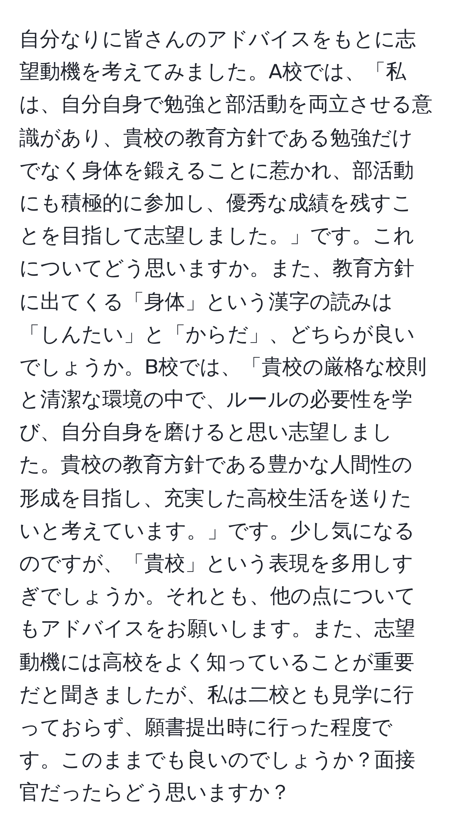 自分なりに皆さんのアドバイスをもとに志望動機を考えてみました。A校では、「私は、自分自身で勉強と部活動を両立させる意識があり、貴校の教育方針である勉強だけでなく身体を鍛えることに惹かれ、部活動にも積極的に参加し、優秀な成績を残すことを目指して志望しました。」です。これについてどう思いますか。また、教育方針に出てくる「身体」という漢字の読みは「しんたい」と「からだ」、どちらが良いでしょうか。B校では、「貴校の厳格な校則と清潔な環境の中で、ルールの必要性を学び、自分自身を磨けると思い志望しました。貴校の教育方針である豊かな人間性の形成を目指し、充実した高校生活を送りたいと考えています。」です。少し気になるのですが、「貴校」という表現を多用しすぎでしょうか。それとも、他の点についてもアドバイスをお願いします。また、志望動機には高校をよく知っていることが重要だと聞きましたが、私は二校とも見学に行っておらず、願書提出時に行った程度です。このままでも良いのでしょうか？面接官だったらどう思いますか？