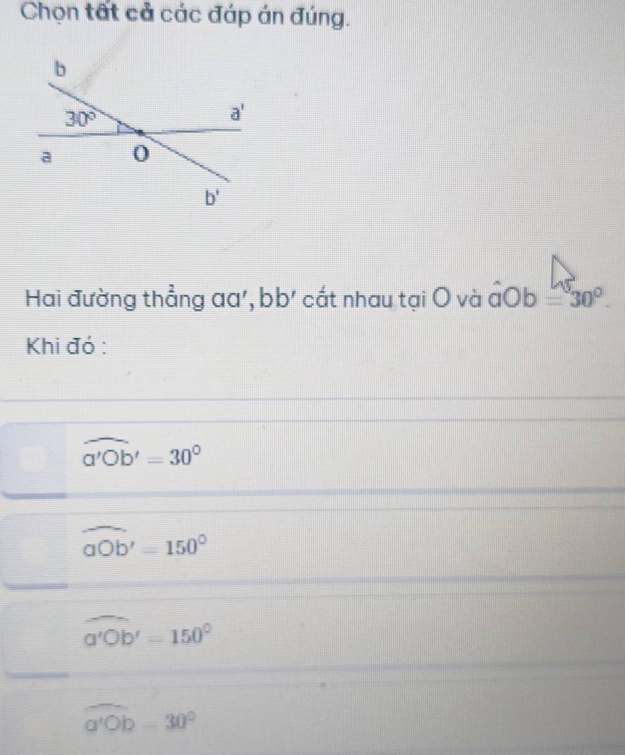 Chọn tất cả các đáp án đúng.
Hai đường thẳng aa', bb' cất nhau tại O và đOb =30°.
Khi đó :
widehat a'Ob'=30°
widehat aOb'=150°
widehat a'Ob'=150°
overline a'Ob=30°