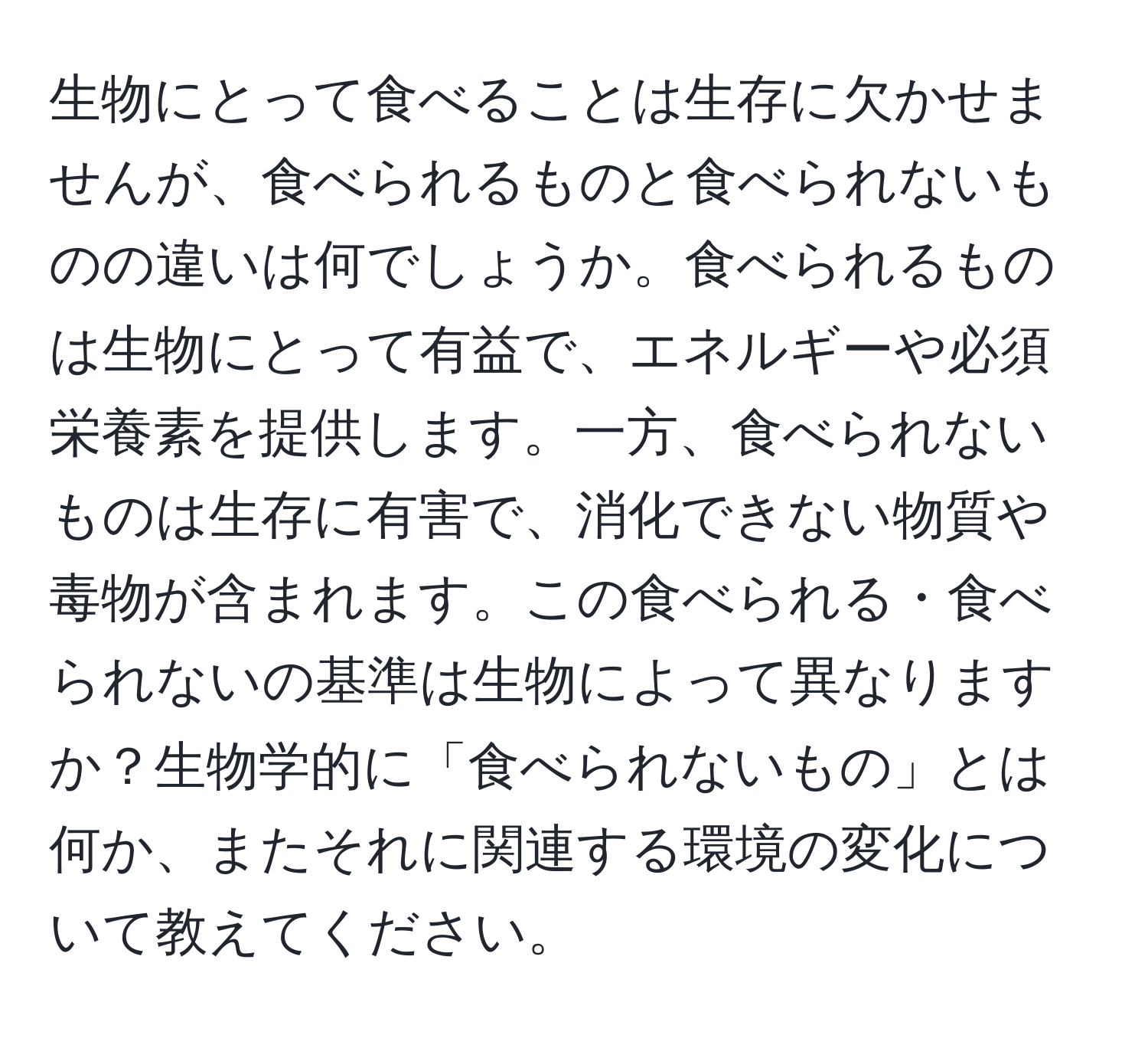 生物にとって食べることは生存に欠かせませんが、食べられるものと食べられないものの違いは何でしょうか。食べられるものは生物にとって有益で、エネルギーや必須栄養素を提供します。一方、食べられないものは生存に有害で、消化できない物質や毒物が含まれます。この食べられる・食べられないの基準は生物によって異なりますか？生物学的に「食べられないもの」とは何か、またそれに関連する環境の変化について教えてください。