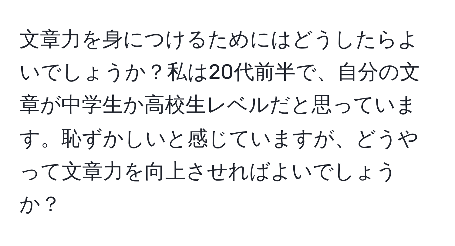 文章力を身につけるためにはどうしたらよいでしょうか？私は20代前半で、自分の文章が中学生か高校生レベルだと思っています。恥ずかしいと感じていますが、どうやって文章力を向上させればよいでしょうか？