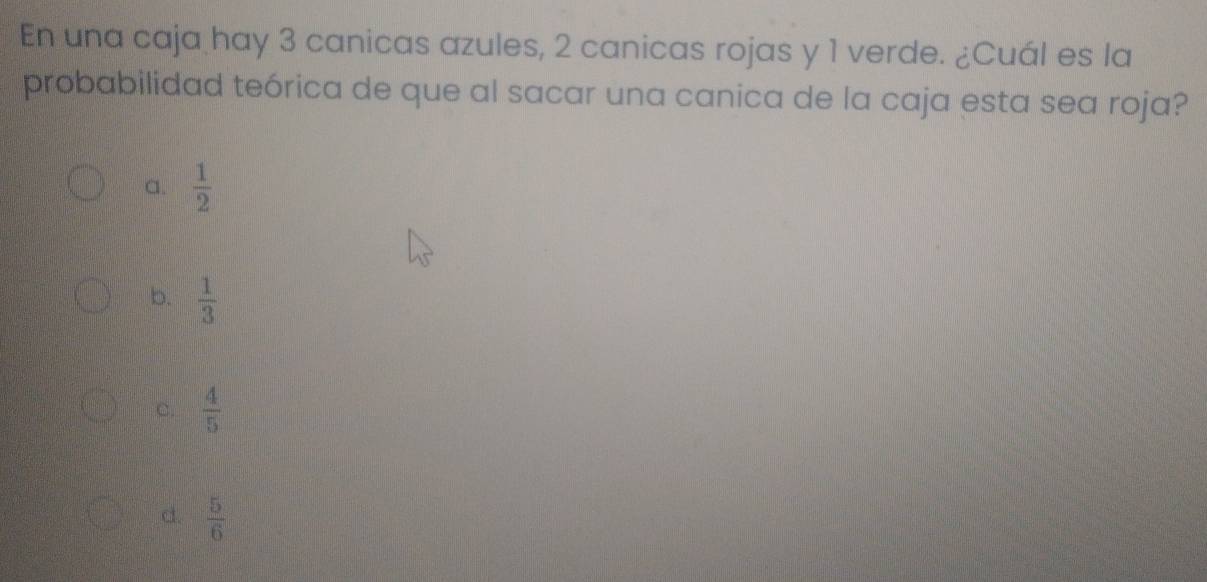 En una caja hay 3 canicas azules, 2 canicas rojas y 1 verde. ¿Cuál es la
probabilidad teórica de que al sacar una canica de la caja esta sea roja?
a.  1/2 
b.  1/3 
C.  4/5 
d.  5/6 