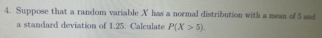 Suppose that a random variable X has a normal distribution with a mean of 5 and 
a standard deviation of 1.25. Calculate P(X>5).