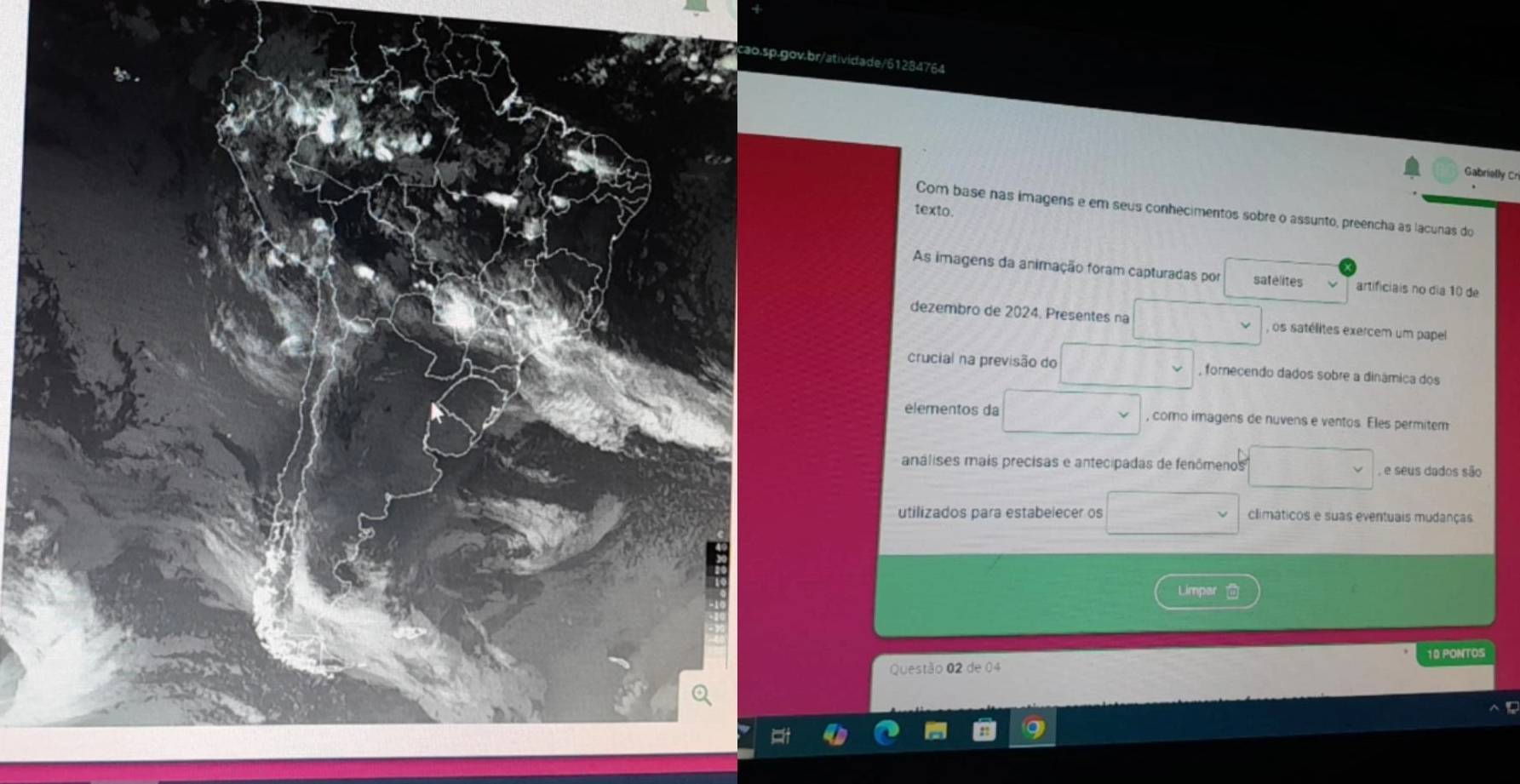 Gabrielly Cri 
texto. 
Com base nas imagens e em seus conhecimentos sobre o assunto, preencha as lacunas do 
As imagens da animação foram capturadas por satélites artificiais no dia 10 de 
dezembro de 2024. Presentes na , os satélites exercem um papel 
crucial na previsão do fornecendo dados sobre a dinâmica dos 
elementos da , como imagens de nuvens e ventos. Eles permitem 
análises mais precisas e antecipadas de fenômenos , e seus dados são 
utilizados para estabelecer os climáticos e suas eventuais mudanças 
Limpar 
10 PONTOS 
Questão 02 de 04