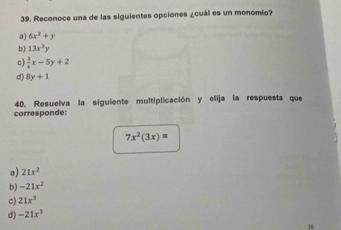 Reconoce una de las siguientes opciones ¿cuál es un monomio?
a) 6x^2+y
b) 13x^3y
c)  3/4 x-5y+2
d) 8y+1
40. Resuelva la siguiente multiplicación y elija la respuesta que
corresponde:
7x^2(3x)=
a) 21x^2
b) -21x^2
c) 21x^3
d) -21x^3
16