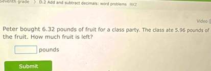 Seventh grade D.2 Add and subtract decimals: word problems RKZ 
Video ( 
Peter bought 6.32 pounds of fruit for a class party. The class ate 5.96 pounds of 
the fruit. How much fruit is left?
□ pounds
Submit