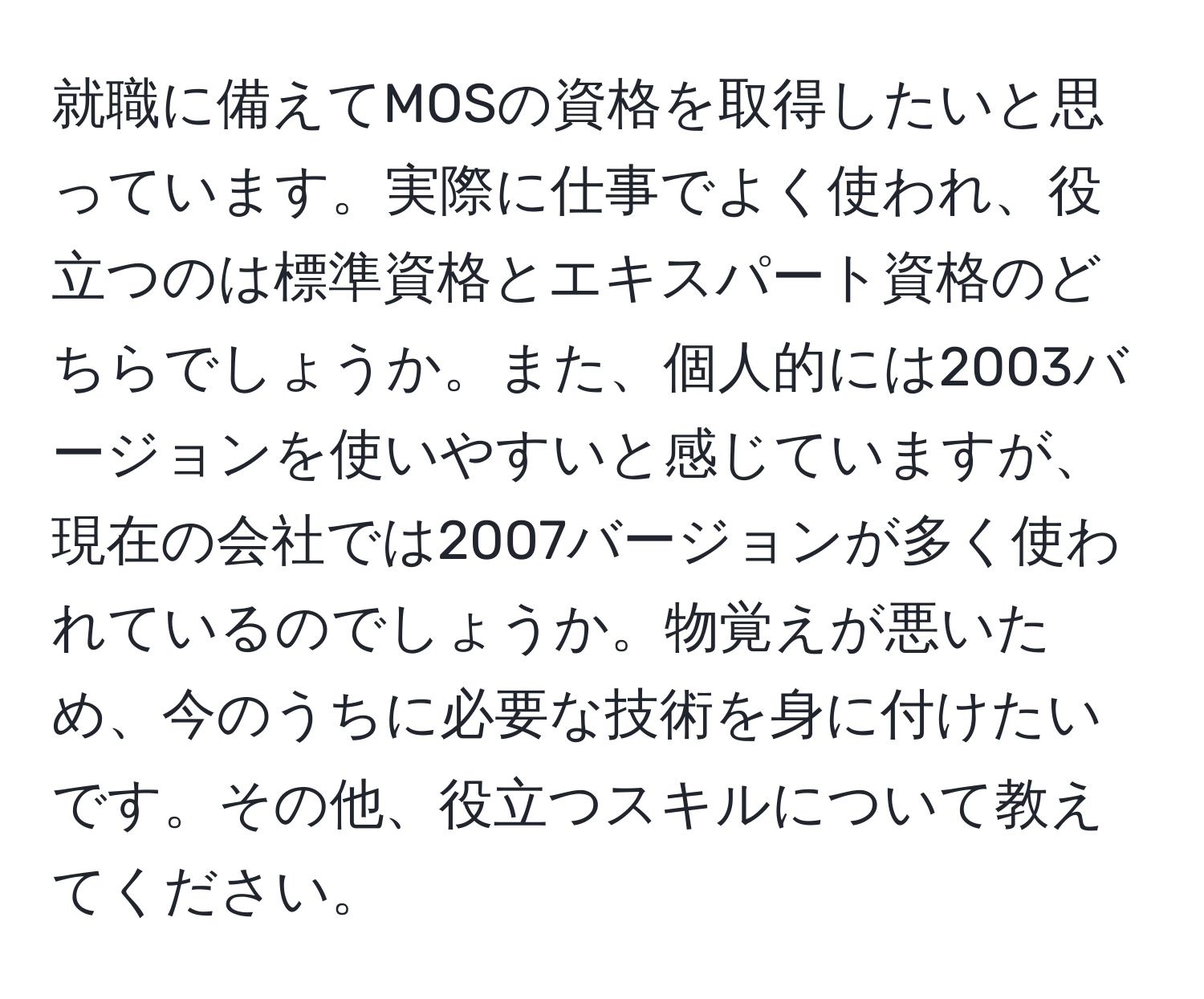 就職に備えてMOSの資格を取得したいと思っています。実際に仕事でよく使われ、役立つのは標準資格とエキスパート資格のどちらでしょうか。また、個人的には2003バージョンを使いやすいと感じていますが、現在の会社では2007バージョンが多く使われているのでしょうか。物覚えが悪いため、今のうちに必要な技術を身に付けたいです。その他、役立つスキルについて教えてください。