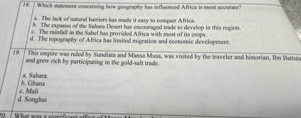 Which statement concerning how geography has influenced Africa is most accurate?
a. The lack of natural barriers has made it easy to conquer Africa.
b. The expanse of the Sahara Desert has encouraged trade to develop in this region.
c. The rainfall in the Sahel has provided Africa with most of its crops.
d. The topography of Africa has limited migration and economic development.
19. This empire was ruled by Sundiata and Mansa Musa, was visited by the traveler and historian, Ibn Battuta
and grew rich by participating in the gold-salt trade.
a. Sahara.
b. Ghana
c. Mali
d. Songhai
20. What was a significant effes