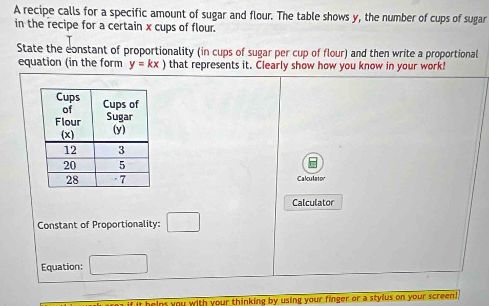 A recipe calls for a specific amount of sugar and flour. The table shows y, the number of cups of sugar 
in the recipe for a certain x cups of flour. 
State the constant of proportionality (in cups of sugar per cup of flour) and then write a proportional 
equation (in the form y=kx) that represents it. Clearly show how you know in your work! 
Calculator 
Calculator 
Constant of Proportionality: □ 
Equation: 
if it helns you with your thinking by using your finger or a stylus on your screen!