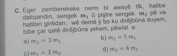 Eger zemberekeke nerm bi awayê tîk, hatibe
daliqandin,sengek m_1 û piştre sengek m_2 pê ve
hatibin girêdan, wê demê ji bo ku dirêjbûna duyem,
bibe çar qatê dirêjbûna yekem, pêwîst e:
a) m_2=3m_1
b) m_2=5m_1
c) m_1=3m_2
d) m_2=4m_1