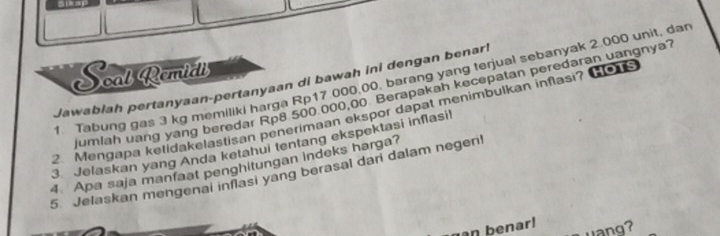 Soal Remial 
1 Tabung gas 3 kg memiliki harga Rp17.000,00, barang yang terjual sebanyak 2.000 unit, da 
Jawabiah pertanyaan-pertanyaan di bawah ini dengan benar! 
umlah uang yang beredar Rp8 500 000,00 Berapakah kecepatan peredaran uangnya? 
2. Mengapa ketidakelastisan penerimaan ekspor dapat menimbulkan inflasi? 
HOTS 
3 Jelaskan yang Anda ketahui tentang ekspektasi inflasil 
4. Apa saja manfaat penghitungan indeks harga? 
5. Jelaskan mengenai inflasi yang berasal dari dalam negen! 
an benar! uang?