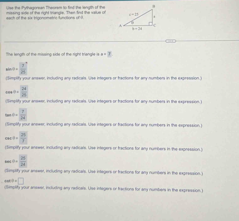 Use the Pythagorean Theorem to find the length of the
missing side of the right triangle. Then find the value of
each of the six trigonometric functions of θ.
The length of the missing side of the right triangle is a=7.
sin θ = 7/25 
(Simplify your answer, including any radicals. Use integers or fractions for any numbers in the expression.)
cos θ = 24/25 
(Simplify your answer, including any radicals. Use integers or fractions for any numbers in the expression.)
tan θ = 7/24 
(Simplify your answer, including any radicals. Use integers or fractions for any numbers in the expression.)
csc θ = 25/7 
(Simplify your answer, including any radicals. Use integers or fractions for any numbers in the expression.)
sec θ = 25/24 
(Simplify your answer, including any radicals. Use integers or fractions for any numbers in the expression.)
cot θ =□
(Simplify your answer, including any radicals. Use integers or fractions for any numbers in the expression.)