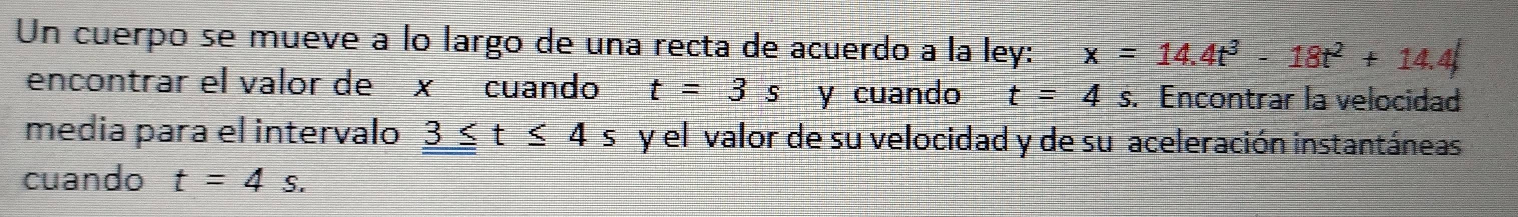 Un cuerpo se mueve à lo largo de una recta de acuerdo a la ley: x=14.4t^3-18t^2+14.4
encontrar el valor de x cuando t=3s y cuando t=4s. Encontrar la velocidad 
media para el intervalo _ 3≤ t≤ 4 s u y el valor de su velocidad y de su aceleración instantáneas 
cuando t=4s.