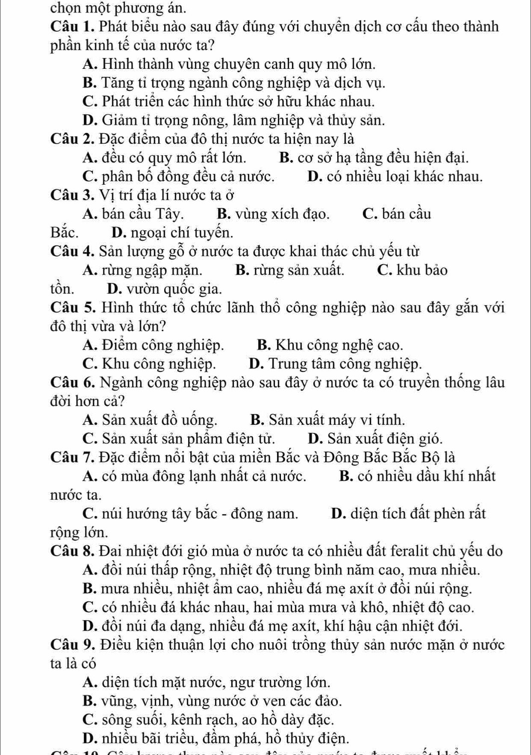 chọn một phương án.
Câu 1. Phát biểu nào sau đây đúng với chuyền dịch cơ cấu theo thành
phần kinh tế của nước ta?
A. Hình thành vùng chuyên canh quy mô lớn.
B. Tăng tỉ trọng ngành công nghiệp và dịch vụ.
C. Phát triển các hình thức sở hữu khác nhau.
D. Giảm tỉ trọng nông, lâm nghiệp và thủy sản.
Câu 2. Đặc điểm của đô thị nước ta hiện nay là
A. đều có quy mô rất lớn. B. cơ sở hạ tầng đều hiện đại.
C. phân bố đồng đều cả nước. D. có nhiều loại khác nhau.
Câu 3. Vị trí địa lí nước ta ở
A. bán cầu Tây. B. vùng xích đạo. C. bán cầu
Bắc. D. ngoại chí tuyến.
Câu 4. Sản lượng gỗ ở nước ta được khai thác chủ yếu từ
A. rừng ngập mặn. B. rừng sản xuất. C. khu bảo
tồn. D. vườn quốc gia.
Câu 5. Hình thức tổ chức lãnh thổ công nghiệp nào sau đây gắn với
đô thị vừa và lớn?
A. Điểm công nghiệp. B. Khu công nghệ cao.
C. Khu công nghiệp. D. Trung tâm công nghiệp.
Câu 6. Ngành công nghiệp nào sau đây ở nước ta có truyền thống lâu
đời hơn cả?
A. Sản xuất đồ uống. B. Sản xuất máy vi tính.
C. Sản xuất sản phẩm điện tử. D. Sản xuất điện gió.
Câu 7. Đặc điểm nổi bật của miền Bắc và Đông Bắc Bắc Bộ là
A. có mùa đông lạnh nhất cả nước. B. có nhiều dầu khí nhất
nước ta.
C. núi hướng tây bắc - đông nam. D. diện tích đất phèn rất
rộng lớn.
Câu 8. Đai nhiệt đới gió mùa ở nước ta có nhiều đất feralit chủ yếu do
A. đồi núi thấp rộng, nhiệt độ trung bình năm cao, mưa nhiều.
B. mưa nhiều, nhiệt ẩm cao, nhiều đá mẹ axít ở đồi núi rộng.
C. có nhiều đá khác nhau, hai mùa mưa và khô, nhiệt độ cao.
D. đồi núi đa dạng, nhiều đá mẹ axít, khí hậu cận nhiệt đới.
Câu 9. Điều kiện thuận lợi cho nuôi trồng thủy sản nước mặn ở nước
ta là có
A. diện tích mặt nước, ngư trường lớn.
B. vũng, vịnh, vùng nước ở ven các đảo.
C. sông suối, kênh rạch, ao hồ dày đặc.
D. nhiều bãi triều, đầm phá, hồ thủy điện.