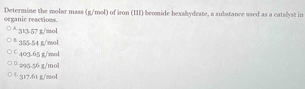 Determine the molar mass (g/mol) of iron (III) bromide hexahydrate, a substance used as a catalyst in
organic reactions.
A 313.57 g/mol
B 355·54 g/mol
c 403.65 g/mol
D 295.56 g/mol
E 317.61 g/mol