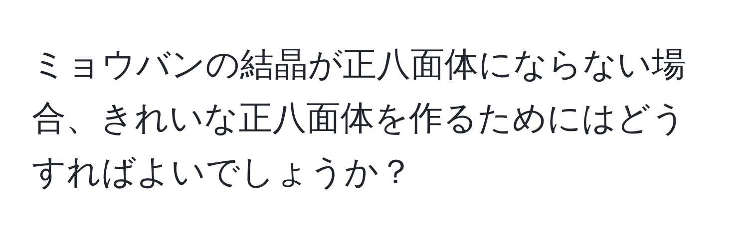 ミョウバンの結晶が正八面体にならない場合、きれいな正八面体を作るためにはどうすればよいでしょうか？