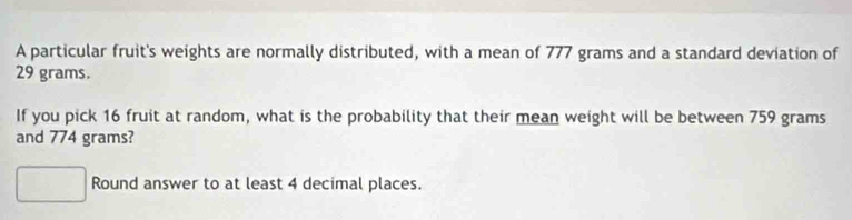 A particular fruit's weights are normally distributed, with a mean of 777 grams and a standard deviation of
29 grams. 
If you pick 16 fruit at random, what is the probability that their mean weight will be between 759 grams
and 774 grams? 
Round answer to at least 4 decimal places.