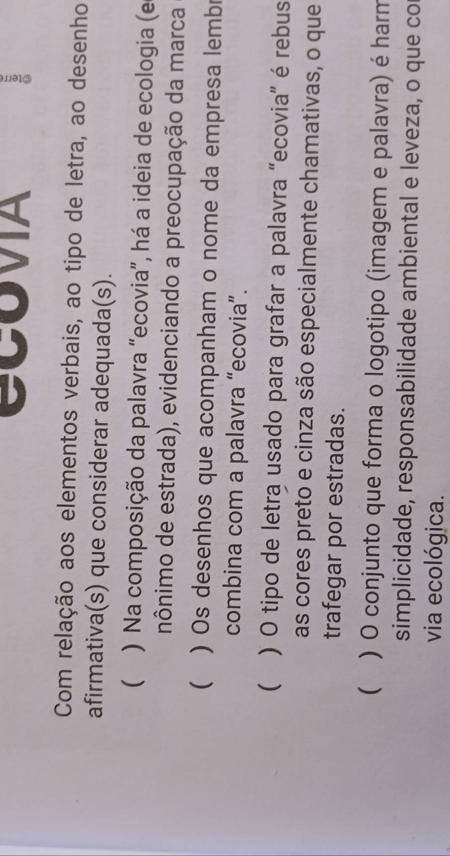 CCOVIA
Com relação aos elementos verbais, ao tipo de letra, ao desenho
afirmativa(s) que considerar adequada(s).
( ) Na composição da palavra “ecovia”, há a ideia de ecologia (e
nônimo de estrada), evidenciando a preocupação da marca
( ) Os desenhos que acompanham o nome da empresa lembr
combina com a palavra “ecovia”.
 ) O tipo de letra usado para grafar a palavra “ecovia” é rebus
as cores preto e cinza são especialmente chamativas, o que
trafegar por estradas.
 ) O conjunto que forma o logotipo (imagem e palavra) é harm
simplicidade, responsabilidade ambiental e leveza, o que co
via ecológica.