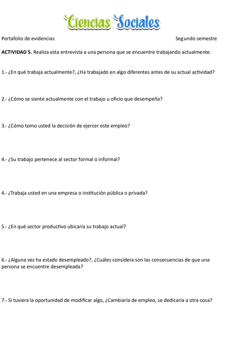 Ciencias Sociales 
Portafolio de evidencias Segundo semestre 
ACTIVIDAD 5. Realiza esta entrevista a una persona que se encuentre trabajando actualmente. 
1.- ¿En qué trabaja actualmente?, ¿Ha trabajado en algo diferentes antes de su actual actividad? 
2.- ¿Cómo se siente actualmente con el trabajo u oficio que desempeña? 
3.- ¿Cómo tomo usted la decisión de ejercer este empleo? 
4.- ¿Su trabajo pertenece al sector formal o informal? 
4.- ¿Trabaja usted en una empresa o institución pública o privada? 
5.- ¿En qué sector productivo ubicaría su trabajo actual? 
6.- ¿Alguna vez ha estado desempleado?, ¿Cuáles considera son las consecuencias de que una 
persona se encuentre desempleada? 
7.- Si tuviera la oportunidad de modificar algo, ¿Cambiaría de empleo, se dedicaría a otra cosa?