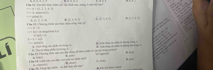 A. 8, 6, 4, 2, 0 B,)8, 6, 4, 2 C. 8, 6, 4 D. 6, 4, 2
j=j
Câu 11. Sau khi thực hiện các câu lệnh sau, mảng A như thể nào?
A=[1,2,3,4,5]
i kên thức các bao nhiề ln
Lược thực hiện 1 là ÁU 6 Trợng củu
A. remove(2)
cho 400 boác a ch :o 100, Biểu thức bọ 10 lán B. L l Lênh prin 1 không m
> print(A)
of i im ranget !
A. [1,2,3,4] [2,3,4,5] C.  1,3,4,5 D. [1,2,4,5]
x°
Câu 12. Chương trình sau thực hiện công việc gi?
S=0
for i in range(len(A))
10 1m N
if A[i]>0
S=S+A[i]
0 and n % _ 4100=0) hiện Lài Lết thúc có
A. Tinh tổng các phần từ trong A. B. Tính tổng các phần tử dương trong A 0 and n % 100=0 100!=0 |4100|=0|
4 = ( and n % hiện tử trái sang phải nên của
print(S)
C. Duyệt từng phần tử trong A. D. Tính tổng các phần từ không âm trong A.  0 and m %
độ u tiên hoi nh prinkesond(4. 5679, 2)
Câu 13. Phương thức nào sau đây dùng để thêm phần tứ vào list trong python? C? append() D. abs() D 4 57
A. link() B. add()
Câu 14. Lệnh nào sau đây xoá toàn bộ danh sách? C. cxit() D. dcl()  4 58
A. remove() B) clear()
Cậu 15. Vòng lập while - do kết thúc khi nào?
B. Khi tim được output. c thoá mă