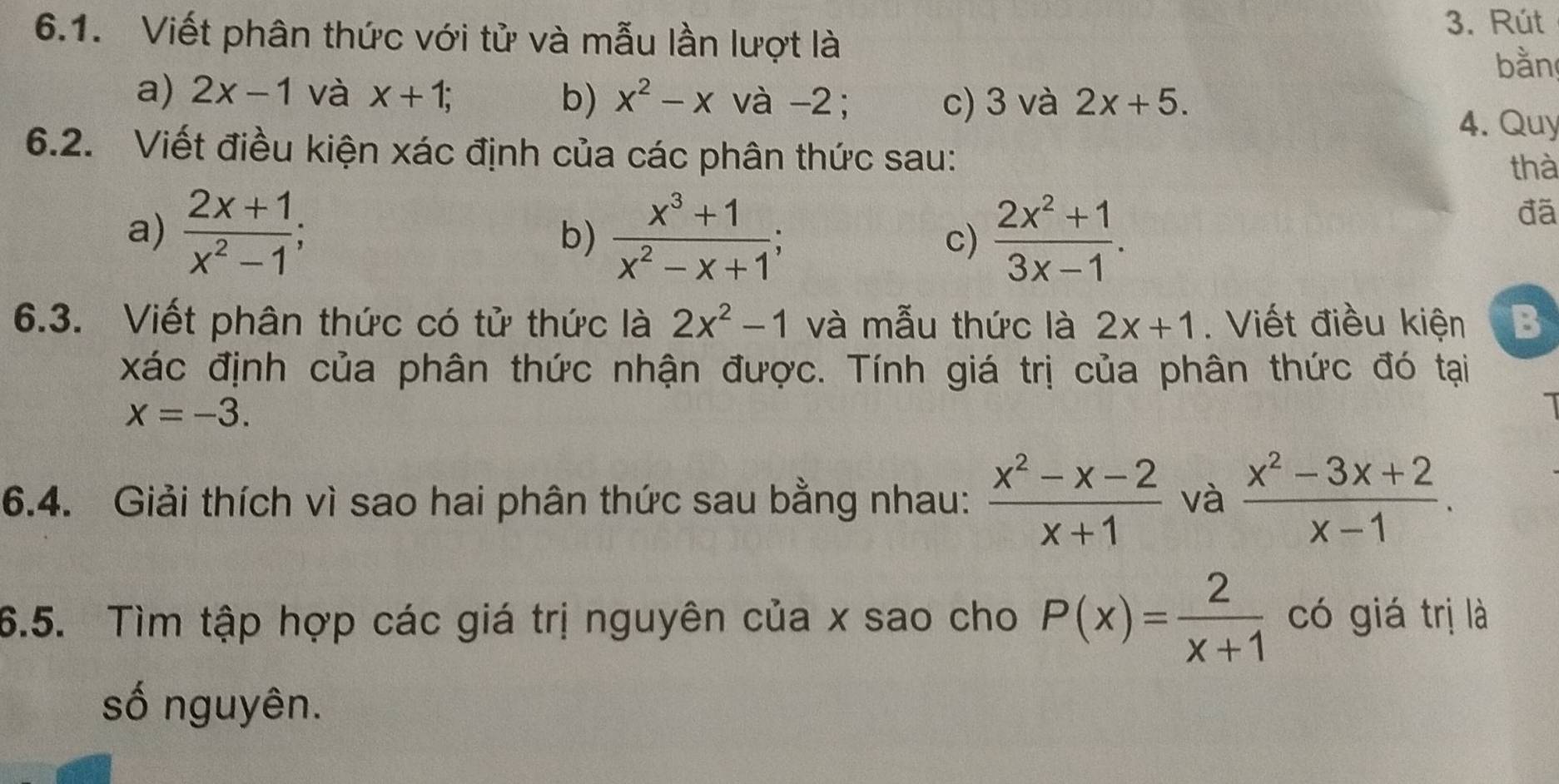 Viết phân thức với tử và mẫu lần lượt là 
3. Rút 
bằn 
a) 2x-1 và x+1; b) x^2-x và -2; c) 3 và 2x+5. 
4. Quy 
6.2. Viết điều kiện xác định của các phân thức sau: 
thà 
a)  (2x+1)/x^2-1 ; 
b)  (x^3+1)/x^2-x+1 ;  (2x^2+1)/3x-1 . 
đã 
c) 
6.3. Viết phân thức có tử thức là 2x^2-1 và mẫu thức là 2x+1. Viết điều kiện B 
xác định của phân thức nhận được. Tính giá trị của phân thức đó tại
x=-3. 
6.4. Giải thích vì sao hai phân thức sau bằng nhau:  (x^2-x-2)/x+1  và  (x^2-3x+2)/x-1 . 
6.5. Tìm tập hợp các giá trị nguyên của x sao cho P(x)= 2/x+1  có giá trị là 
số nguyên.