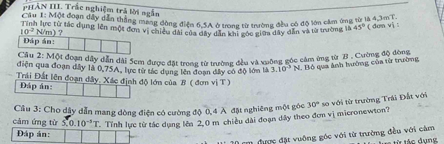 PHẢN III. Trắc nghiệm trả lời ngắn 
Câu 1: Một đoạn dây dẫn thẳng mang dòng điện 6.5A ở trong từ trường đều có độ lớn cảm ứng từ là 4,3mT
Tính lực từ tắc dụng lên một đơn vị chiều dài của dây dẫn khi góc giữa dây dẫn và từ trường là 45° ( đơn vi :
10^(-2)N/ m)? 
Đáp án: 
Cầu 2: Một đoạn dây dẫn dài 5cm được đặt trong từ trường đều và vuộng góc cảm ứng từ B . Cường độ đòng 
điện qua đoạn dây là 0,75A, lực từ tác dụng lên đoạn dây có độ lớn là 3.10^(-3)N
I. Bỏ qua ảnh hưởng của từ trường 
Trái Đất lên đoạn dây. Xác định độ lớn của B ( đơn vị T) 
Đáp án: 
Câu 3: Cho dây dẫn mang dòng điện có cường độ 0,4 A đặt nghiêng một góc 
cảm ứng từ S.0.10^(-5)T Tính lực từ tác dụng lên 2,0 m chiều dài đoạn dây theo đơn vị micronewton? 30° so với từ trường Trái Đất với 
Đáp án:
20 cm được đặt vuông góc với từ trường đều với cảm 
c từ tác dung