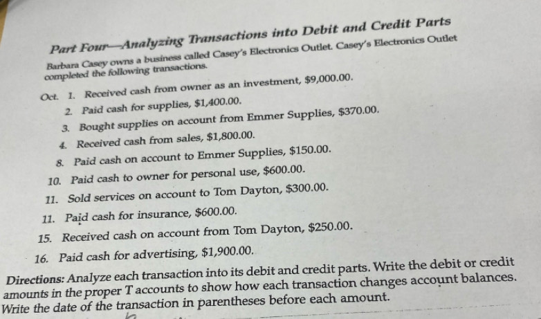 Part Four—Analyzing Transactions into Debit and Credit Parts 
Barbara Casey owns a business called Casey's Electronics Outlet. Casey's Electronics Outlet 
completed the following transactions. 
Oct. 1. Received cash from owner as an investment, $9,000.00. 
2. Paid cash for supplies, $1,400.00. 
3. Bought supplies on account from Emmer Supplies, $370.00. 
4. Received cash from sales, $1,800.00. 
8. Paid cash on account to Emmer Supplies, $150.00. 
10. Paid cash to owner for personal use, $600.00. 
11. Sold services on account to Tom Dayton, $300.00. 
11. Paid cash for insurance, $600.00. 
15. Received cash on account from Tom Dayton, $250.00. 
16. Paid cash for advertising, $1,900.00. 
Directions: Analyze each transaction into its debit and credit parts. Write the debit or credit 
amounts in the proper T accounts to show how each transaction changes account balances. 
Write the date of the transaction in parentheses before each amount.