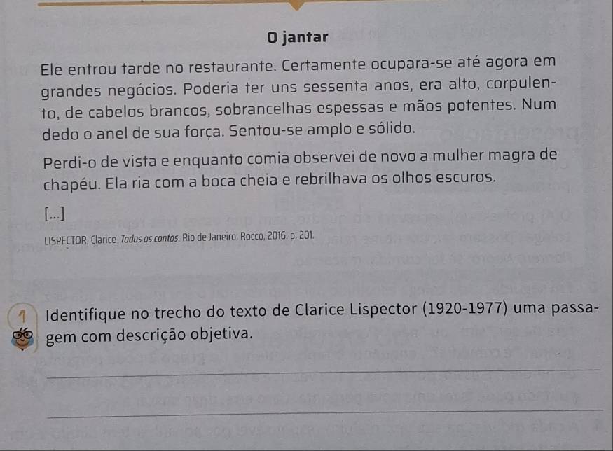 jantar 
Ele entrou tarde no restaurante. Certamente ocupara-se até agora em 
grandes negócios. Poderia ter uns sessenta anos, era alto, corpulen- 
to, de cabelos brancos, sobrancelhas espessas e mãos potentes. Num 
dedo o anel de sua força. Sentou-se amplo e sólido. 
Perdi-o de vista e enquanto comia observei de novo a mulher magra de 
chapéu. Ela ria com a boca cheia e rebrilhava os olhos escuros. 
[...] 
LISPECTOR, Clarice. Todos os contos. Rio de Janeiro: Rocco, 2016. p. 201. 
Identifique no trecho do texto de Clarice Lispector (1920-1977) uma passa- 
gem com descrição objetiva. 
_ 
_