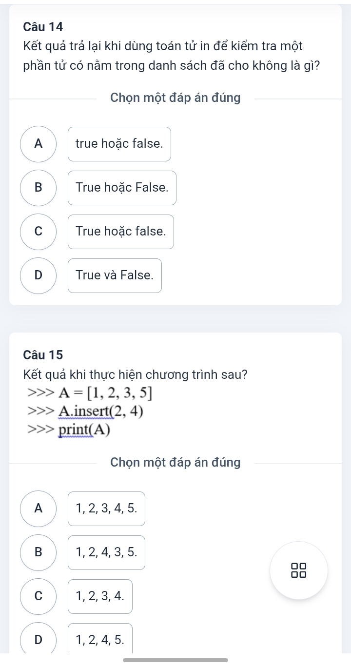 Kết quả trả lại khi dùng toán tử in để kiểm tra một
phần tử có nằm trong danh sách đã cho không là gì?
Chọn một đáp án đúng
A true hoặc false.
B True hoặc False.
C True hoặc false.
D True và False.
Câu 15
Kết quả khi thực hiện chương trình sau?
A=[1,2,3,5]
Ainsert (2,4)
print(A)
Chọn một đáp án đúng
A 1, 2, 3, 4, 5.
B 1, 2, 4, 3, 5.
□□
I
C 1, 2, 3, 4.
D 1, 2, 4, 5.