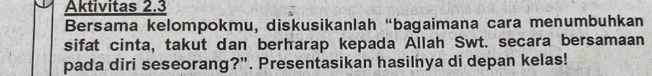 Aktivitas 2.3 
Bersama kelompokmu, diskusikanlah “bagaimana cara menumbuhkan 
sifat cinta, takut dan berharap kepada Allah Swt. secara bersamaan 
pada diri seseorang?”. Presentasikan hasilnya di depan kelas!