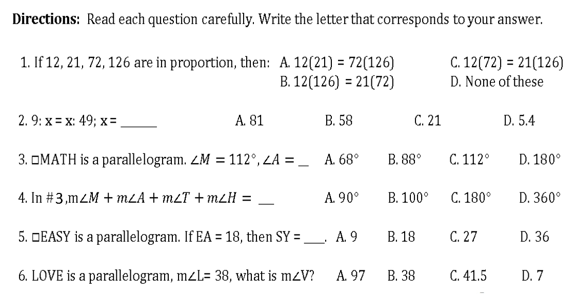 Directions: Read each question carefully. Write the letter that corresponds to your answer.
1. If 12, 21, 72, 126 are in proportion, then: : A. 12(21)=72(126) C. 12(72)=21(126)
B. 12(126)=21(72) D. None of these
2. 9: x=x:49; x= _ A. 81 B. 58 C. 21 D. 5.4
3. □MATH is a parallelogram. ∠ M=112°, ∠ A= _ A. 68° B. 88° C. 112° D. 180°
4. In# 3, m∠ M+m∠ A+m∠ T+m∠ H= _A. 90° B. 100° C. 180° D. 360°
5. □EASY is a parallelogram. If EA=18 , then SY= _ . A. 9 B. 18 C. 27 D. 36
6. LOVE is a parallelogram, m∠ L=38 , what is m∠ V A. 97 B. 38 C. 41.5 D. 7