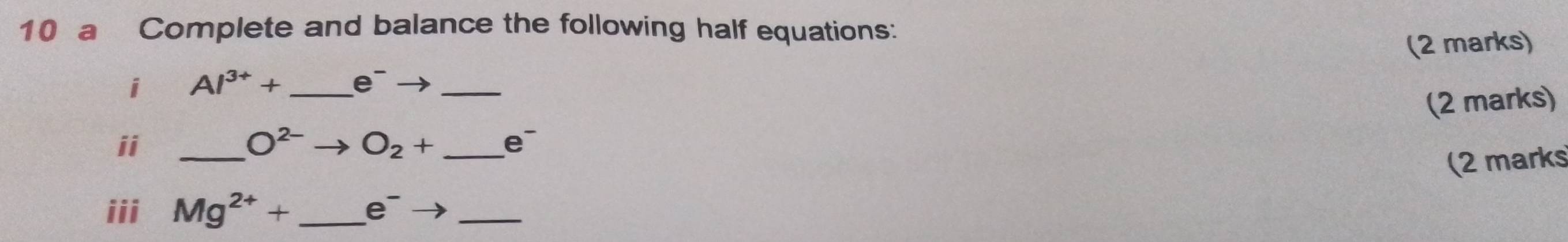 a Complete and balance the following half equations: 
i Al^(3+)+ _  e^-- _(2 marks) 
(2 marks) 
ii_
O^(2-) O_2+ _ e
(2 marks 
iii Mg^(2+)+ _  e^- _