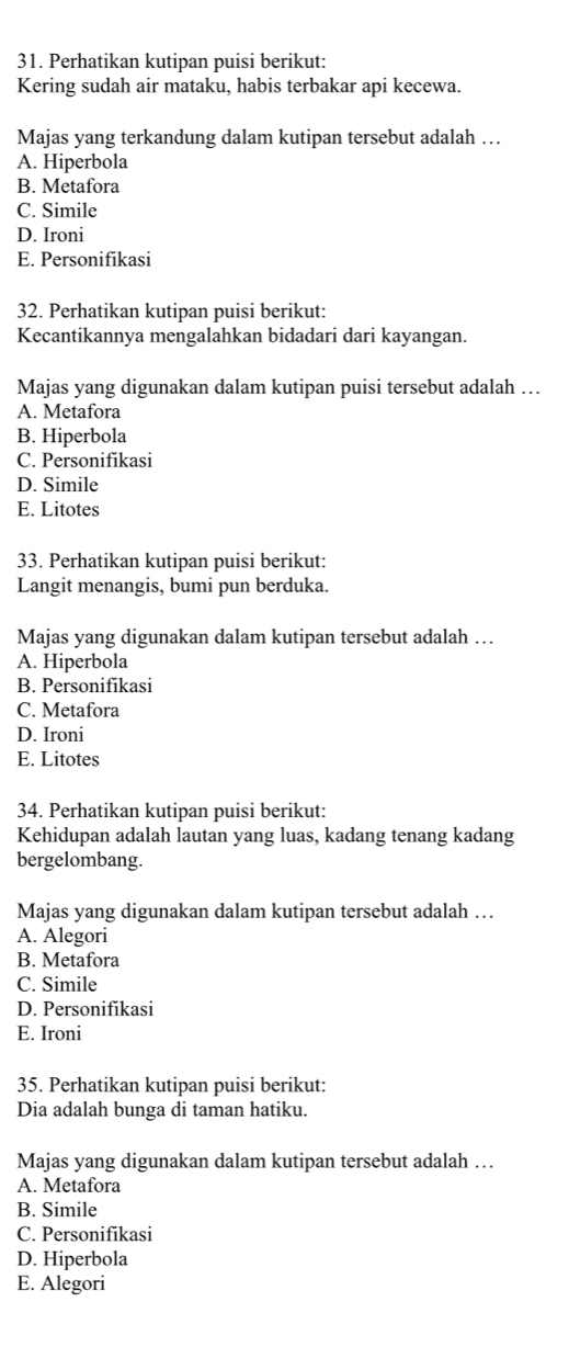 Perhatikan kutipan puisi berikut:
Kering sudah air mataku, habis terbakar api kecewa.
Majas yang terkandung dalam kutipan tersebut adalah …
A. Hiperbola
B. Metafora
C. Simile
D. Ironi
E. Personifikasi
32. Perhatikan kutipan puisi berikut:
Kecantikannya mengalahkan bidadari dari kayangan.
Majas yang digunakan dalam kutipan puisi tersebut adalah …
A. Metafora
B. Hiperbola
C. Personifikasi
D. Simile
E. Litotes
33. Perhatikan kutipan puisi berikut:
Langit menangis, bumi pun berduka.
Majas yang digunakan dalam kutipan tersebut adalah …
A. Hiperbola
B. Personifikasi
C. Metafora
D. Ironi
E. Litotes
34. Perhatikan kutipan puisi berikut:
Kehidupan adalah lautan yang luas, kadang tenang kadang
bergelombang.
Majas yang digunakan dalam kutipan tersebut adalah …
A. Alegori
B. Metafora
C. Simile
D. Personifikasi
E. Ironi
35. Perhatikan kutipan puisi berikut:
Dia adalah bunga di taman hatiku.
Majas yang digunakan dalam kutipan tersebut adalah …
A. Metafora
B. Simile
C. Personifikasi
D. Hiperbola
E. Alegori