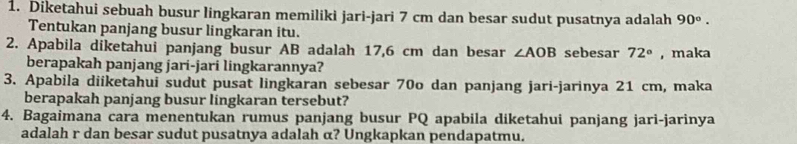 Diketahui sebuah busur lingkaran memiliki jari-jari 7 cm dan besar sudut pusatnya adalah 90°. 
Tentukan panjang busur lingkaran itu. 
2. Apabila diketahui panjang busur AB adalah 17,6 cm dan besar ∠ AOB sebesar 72° ,maka 
berapakah panjang jari-jari lingkarannya? 
3. Apabila diiketahui sudut pusat lingkaran sebesar 70o dan panjang jari-jarinya 21 cm, maka 
berapakah panjang busur lingkaran tersebut? 
4. Bagaimana cara menentukan rumus panjang busur PQ apabila diketahui panjang jari-jarinya 
adalah r dan besar sudut pusatnya adalah α? Ungkapkan pendapatmu.