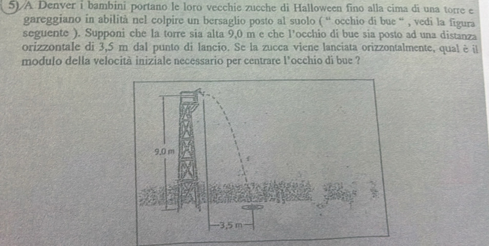 A Denver i bambini portano le loro vecchie zucche di Halloween fino alla cima di una torre e 
gareggiano in abilità nel colpire un bersaglio posto al suolo ( “ occhio di bue “ , vedi la figura 
seguente ). Supponi che la torre sia alta 9,0 m e che l'occhio di bue sia posto ad una distanza 
orizzontale di 3,5 m dal punto di lancio. Se la zucca viene lanciata orizzontalmente, qual è il 
modulo della velocità iniziale necessario per centrare l’occhio di bue ?