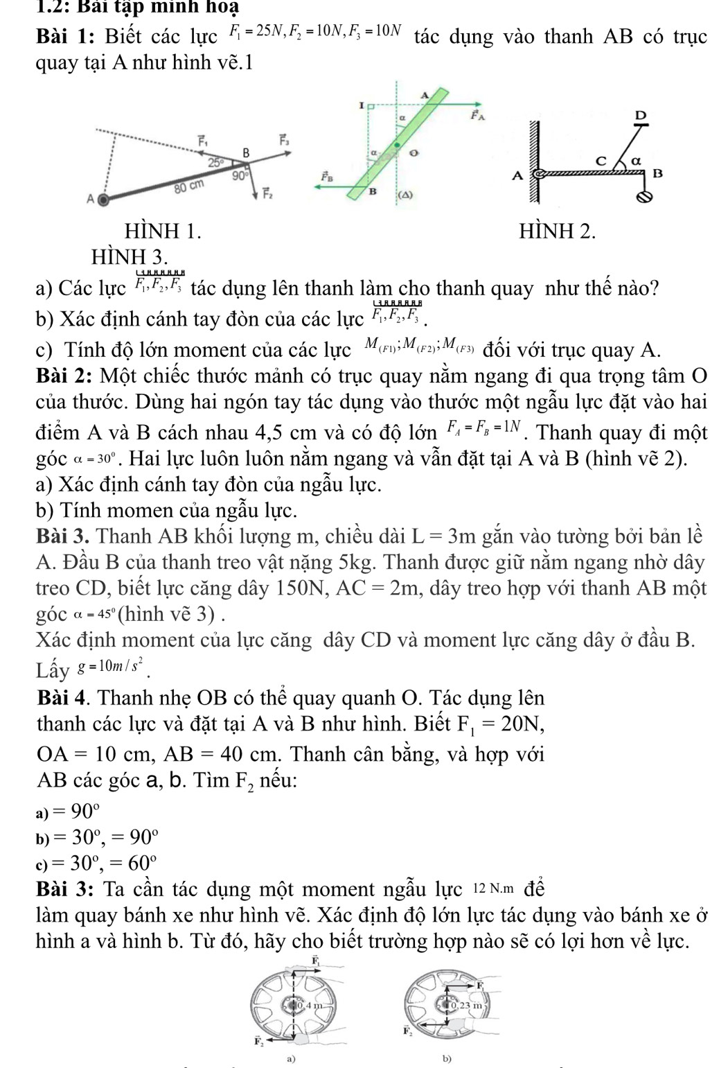 1.2: Bài tập minh hoạ
Bài 1: Biết các lực F_1=25N,F_2=10N,F_3=10N tác dụng vào thanh AB có trục
quay tại A như hình vẽ.1
A
I
α F_A
D
α o
C α
vector F_B
A
B
B (△)
HÌNH 1. HÌNH 2.
HÌNH 3.
a) Các lực F_1,F_2,F_3 tác dụng lên thanh làm cho thanh quay như thế nào?
b) Xác định cánh tay đòn của các lực F_1,F_2,F_3
c) Tính độ lớn moment của các lực M_(F1);M_(F2);M_(F3) đối với trục quay A.
Bài 2: Một chiếc thước mảnh có trục quay nằm ngang đi qua trọng tâm O
của thước. Dùng hai ngón tay tác dụng vào thước một ngẫu lực đặt vào hai
điểm A và B cách nhau 4,5 cm và có độ lớn F_A=F_B=1N. Thanh quay đi một
gocalpha =30°. Hai lực luôn luôn nằm ngang và vẫn đặt tại A và B (hình y sqrt(e)2)
a) Xác định cánh tay đòn của ngẫu lực.
b) Tính momen của ngẫu lực.
Bài 3. Thanh AB khối lượng m, chiều dài L=3m gắn vào tường bởi bản lề
A. Đầu B của thanh treo vật nặng 5kg. Thanh được giữ nằm ngang nhờ dây
treo CD, biết lực căng dây 150N, AC=2m 1, dây treo hợp với thanh AB một
gocalpha =45° (hình vẽ 3) .
Xác định moment của lực căng dây CD và moment lực căng dây ở đầu B.
Lấy g=10m/s^2.
Bài 4. Thanh nhẹ OB có thể quay quanh O. Tác dụng lên
thanh các lực và đặt tại A và B như hình. Biết F_1=20N,
OA=10cm,AB=40cm 1. Thanh cân bằng, và hợp với
AB các góc a, b. Tìm F_2 nếu:
)=90°
b)=30°,=90°
c)=30°,=60°
Bài 3: Ta cần tác dụng một moment ngẫu lực 12 N.m đề
làm quay bánh xe như hình vẽ. Xác định độ lớn lực tác dụng vào bánh xe ở
hình a và hình b. Từ đó, hãy cho biết trường hợp nào sẽ có lợi hơn về lực.
a)
b)