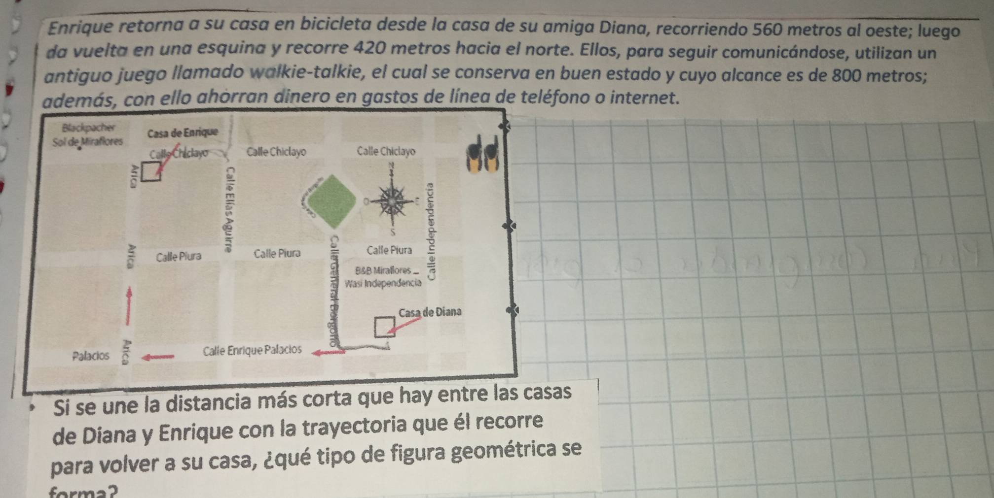 Enrique retorna a su casa en bicicleta desde la casa de su amiga Diana, recorriendo 560 metros al oeste; luego 
da vuelta en una esquina y recorre 420 metros hacia el norte. Ellos, para seguir comunicándose, utilizan un 
antiguo juego llamado walkie-talkie, el cual se conserva en buen estado y cuyo alcance es de 800 metros; 
además, con ello ahorran dinero en gastos de línea de teléfono o internet. 
Si se une la distancia más corta que hay entre las casas 
de Díana y Enrique con la trayectoria que él recorre 
para volver a su casa, ¿qué tipo de figura geométrica se 
forma2