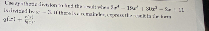 Use synthetic division to find the result when 3x^4-19x^3+30x^2-2x+11
is divided by x-3. If there is a remainder, express the result in the form
q(x)+ r(x)/b(x) .