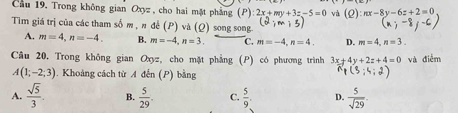 Cầu 19. Trong không gian Oxyz , cho hai mặt phẳng (P): 2x+my+3z-5=0 và (Q):nx-8y-6z+2=0
Tìm giá trị của các tham số m , n đề (P) và (Q) song song.
A. m=4, n=-4. B. m=-4, n=3. C. m=-4, n=4. D. m=4, n=3. 
Câu 20. Trong không gian Oxyz, cho mặt phẳng (P) có phương trình 3x+4y+2z+4=0 và điểm
A(1;-2;3). Khoảng cách từ A đến (P) bằng
A.  sqrt(5)/3 .  5/29 .  5/9 .  5/sqrt(29) . 
B.
C.
D.