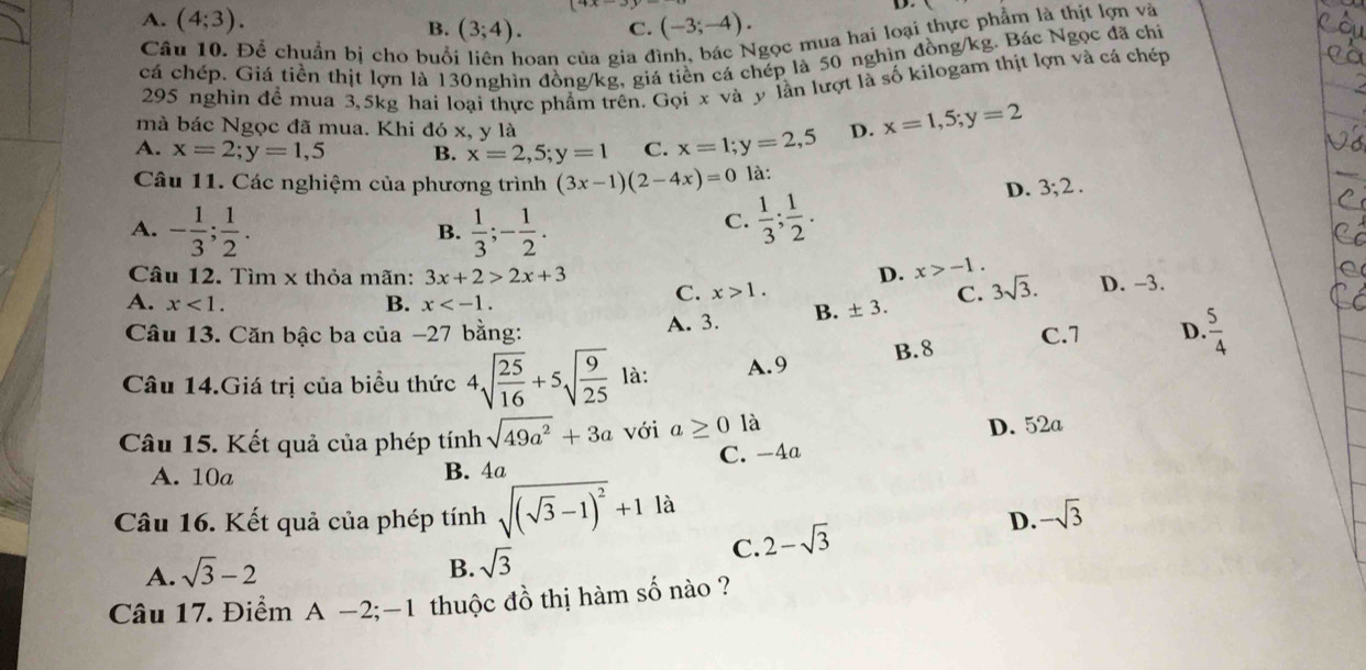 A. (4;3). B. (3;4). C. (-3;-4).
D.
Câu 10. Để chuẩn bị cho buổ hoan của gia đình, bác Ngọc mua hai loại thực phẩm là thịt lợn và
cá chép. Giá tiền thịt lợn là 130nghìn đồng/kg, giá tiền cá chép là 50 nghìn đồng/kg. Bác Ngọc đã chi
295 nghin để mua 3,5kg hai loại thực phẩm trên. Gọi x và y lần lượt là số kilogam thịt lợn và cá chép
mà bác Ngọc đã mua. Khi đó x, y là
A. x=2;y=1,5 B. x=2,5;y=1 C. x=1;y=2,5 D. x=1,5;y=2
Câu 11. Các nghiệm của phương trình (3x-1)(2-4x)=0 là:
D. 3;2.
A. - 1/3 ; 1/2 .  1/3 ;- 1/2 .
B.
C.  1/3 ; 1/2 .
Câu 12. Tìm x thỏa mãn: 3x+2>2x+3 D. x>-1.
A. 3. B. ± 3. C. 3sqrt(3). D. -3.
A. x<1. B. x
C. x>1.
Câu 13. Căn bậc ba của −27 bằng: c.1 D.  5/4 
Câu 14.Giá trị của biểu thức 4sqrt(frac 25)16+5sqrt(frac 9)25 là: A.9 B.8
Câu 15. Kết quả của phép tính sqrt(49a^2)+3a với a≥ 0 là
D. 52a
A. 10a B. 4a C. -4a
Câu 16. Kết quả của phép tính sqrt((sqrt 3)-1)^2+1la
D. -sqrt(3)
C. 2-sqrt(3)
A. sqrt(3)-2 B. sqrt(3)
Câu 17. Điểm A-2;-1 thuộc đồ thị hàm số nào ?