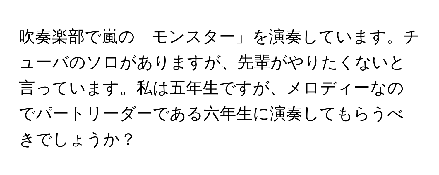 吹奏楽部で嵐の「モンスター」を演奏しています。チューバのソロがありますが、先輩がやりたくないと言っています。私は五年生ですが、メロディーなのでパートリーダーである六年生に演奏してもらうべきでしょうか？