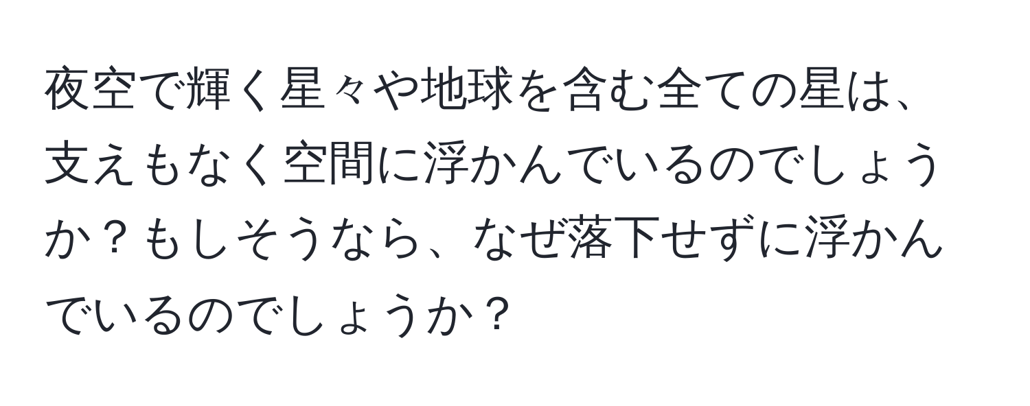 夜空で輝く星々や地球を含む全ての星は、支えもなく空間に浮かんでいるのでしょうか？もしそうなら、なぜ落下せずに浮かんでいるのでしょうか？