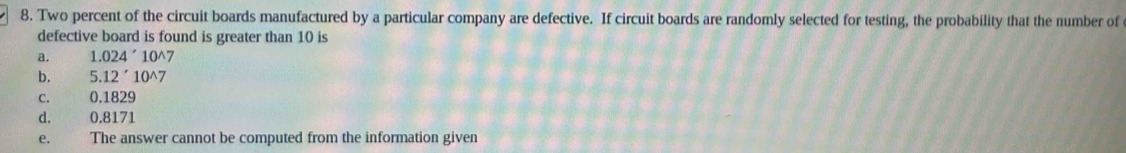 Two percent of the circuit boards manufactured by a particular company are defective. If circuit boards are randomly selected for testing, the probability that the number of
defective board is found is greater than 10 is
a. 1.024'10^(wedge)7
b. 5.12'10^(wedge)7
C. 0.1829
d, 0.8171
e. The answer cannot be computed from the information given