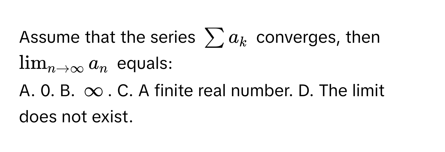 Assume that the series $sum a_k$ converges, then $lim_n to ∈fty a_n$ equals:

A. 0. B. $∈fty$. C. A finite real number. D. The limit does not exist.